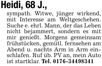 Heidi, 68 J.,sympath. Witwe, jünger wirkend, mit Interesse am Weltgeschehen. Suche e. ehrl. Mann, der das Leben nicht bejammert, sondern es mit mir genießt. Morgens gemeinsam frühstücken, gemütl. fernsehen am Abend u. nachts Arm in Arm einschlafen. Ruf üb. PV an, mein Auto ist startklar. Tel. 0176-34498341