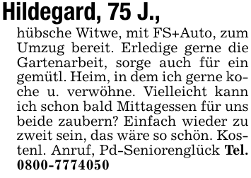 Hildegard, 75 J., hübsche Witwe, mit FS+Auto, zum Umzug bereit. Erledige gerne die Gartenarbeit, sorge auch für ein gemütl. Heim, in dem ich gerne koche u. verwöhne. Vielleicht kann ich schon bald Mittagessen für uns beide zaubern? Einfach wieder zu zweit sein, das wäre so schön. Kostenl. Anruf, Pd-Seniorenglück Tel. 0800-7774050