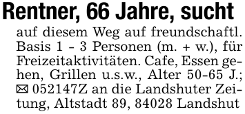 Rentner, 66 Jahre, suchtauf diesem Weg auf freundschaftl. Basis 1 - 3 Personen (m. + w.), für Freizeitaktivitäten. Cafe, Essen gehen, Grillen u.s.w., Alter 50-65 J.; _ 052147Z an die Landshuter Zeitung, Altstadt 89, 84028 Landshut
