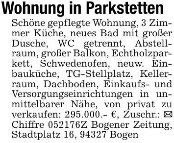 Wohnung in Parkstetten Schöne gepflegte Wohnung, 3 Zimmer Küche, neues Bad mit großer Dusche, WC getrennt, Abstellraum, großer Balkon, Echtholzparkett, Schwedenofen, neuw. Einbauküche, TG-Stellplatz, Kellerraum, Dachboden, Einkaufs- und Versorgungseinrichtungen in unmittelbarer Nähe, von privat zu verkaufen: 295.000.- €, Zuschr.: _ Chiffre 052176Z Bogener Zeitung, Stadtplatz 16, 94327 Bogen