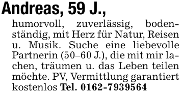 Andreas, 59 J.,humorvoll, zuverlässig, bodenständig, mit Herz für Natur, Reisen u. Musik. Suche eine liebevolle Partnerin (50-60 J.), die mit mir lachen, träumen u. das Leben teilen möchte. PV, Vermittlung garantiert kostenlos Tel. 0162-7939564