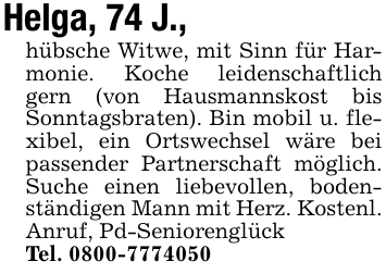 Helga, 74 J.,hübsche Witwe, mit Sinn für Harmonie. Koche leidenschaftlich gern (von Hausmannskost bis Sonntagsbraten). Bin mobil u. flexibel, ein Ortswechsel wäre bei passender Partnerschaft möglich. Suche einen liebevollen, bodenständigen Mann mit Herz. Kostenl. Anruf, Pd-SeniorenglückTel. 0800-7774050