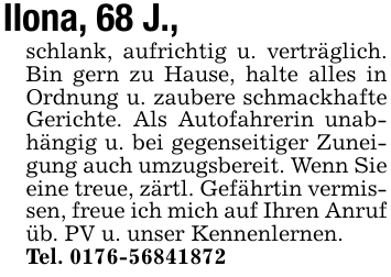 Ilona, 68 J.,schlank, aufrichtig u. verträglich. Bin gern zu Hause, halte alles in Ordnung u. zaubere schmackhafte Gerichte. Als Autofahrerin unabhängig u. bei gegenseitiger Zuneigung auch umzugsbereit. Wenn Sie eine treue, zärtl. Gefährtin vermissen, freue ich mich auf Ihren Anrufüb. PV u. unser Kennenlernen.Tel. 0176-56841872