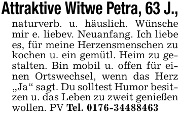 Attraktive Witwe Petra, 63 J.,naturverb. u. häuslich. Wünsche mir e. liebev. Neuanfang. Ich liebe es, für meine Herzensmenschen zu kochen u. ein gemütl. Heim zu gestalten. Bin mobil u. offen für einen Ortswechsel, wenn das Herz 