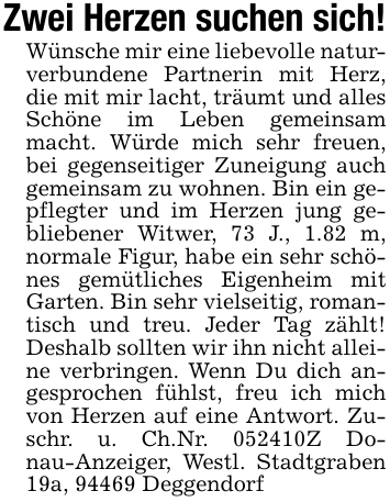 Zwei Herzen suchen sich!Wünsche mir eine liebevolle naturverbundene Partnerin mit Herz, die mit mir lacht, träumt und alles Schöne im Leben gemeinsam macht. Würde mich sehr freuen, bei gegenseitiger Zuneigung auch gemeinsam zu wohnen. Bin ein gepflegter und im Herzen jung gebliebener Witwer, 73 J., 1.82 m, normale Figur, habe ein sehr schönes gemütliches Eigenheim mit Garten. Bin sehr vielseitig, romantisch und treu. Jeder Tag zählt! Deshalb sollten wir ihn nicht alleine verbringen. Wenn Du dich angesprochen fühlst, freu ich mich von Herzen auf eine Antwort. Zuschr. u. Ch.Nr. 052410Z Donau-Anzeiger, Westl. Stadtgraben 19a, 94469 Deggendorf