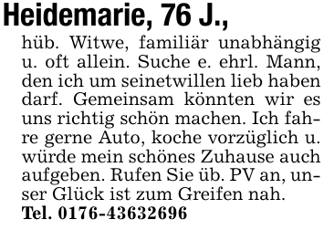 Heidemarie, 76 J.,hüb. Witwe, familiär unabhängig u. oft allein. Suche e. ehrl. Mann, den ich um seinetwillen lieb haben darf. Gemeinsam könnten wir es uns richtig schön machen. Ich fahre gerne Auto, koche vorzüglich u. würde mein schönes Zuhause auch aufgeben. Rufen Sie üb. PV an, unser Glück ist zum Greifen nah.Tel. 0176-43632696