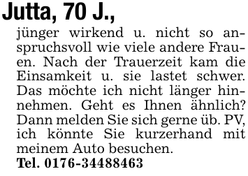 Jutta, 70 J.,jünger wirkend u. nicht so anspruchsvoll wie viele andere Frauen. Nach der Trauerzeit kam die Einsamkeit u. sie lastet schwer. Das möchte ich nicht länger hinnehmen. Geht es Ihnen ähnlich? Dann melden Sie sich gerne üb. PV, ich könnte Sie kurzerhand mit meinem Auto besuchen.Tel. 0176-34488463