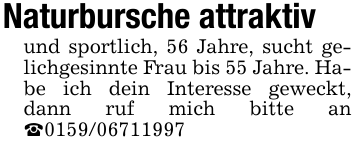 Naturbursche attraktivund sportlich, 56 Jahre, sucht gelichgesinnte Frau bis 55 Jahre. Habe ich dein Interesse geweckt, dann ruf mich bitte an _0159/06711997