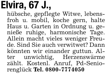 Elvira, 67 J., hübsche, gepflegte Witwe, lebensfroh u. mobil, koche gern, halte Haus u. Garten in Ordnung u. genieße ruhige, harmonische Tage. Allein macht vieles weniger Freude. Sind Sie auch verwitwet? Dann könnten wir einander guttun. Alter unwichtig, Herzenswärme zählt. Kostenl. Anruf, Pd-Seniorenglück Tel. 0800-7774050