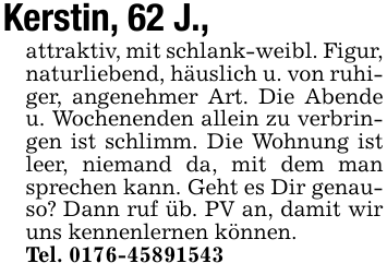 Kerstin, 62 J.,attraktiv, mit schlank-weibl. Figur, naturliebend, häuslich u. von ruhiger, angenehmer Art. Die Abende u. Wochenenden allein zu verbringen ist schlimm. Die Wohnung ist leer, niemand da, mit dem man sprechen kann. Geht es Dir genauso? Dann ruf üb. PV an, damit wir uns kennenlernen können.Tel. 0176-45891543