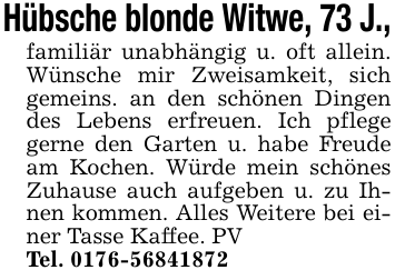 Hübsche blonde Witwe, 73 J.,familiär unabhängig u. oft allein. Wünsche mir Zweisamkeit, sich gemeins. an den schönen Dingen des Lebens erfreuen. Ich pflege gerne den Garten u. habe Freude am Kochen. Würde mein schönes Zuhause auch aufgeben u. zu Ihnen kommen. Alles Weitere bei einer Tasse Kaffee. PVTel. 0176-56841872