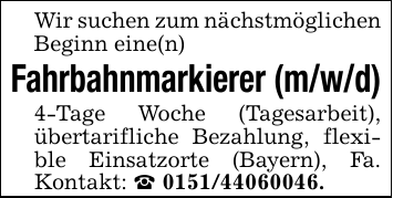 Wir suchen zum nächstmöglichen Beginn eine(n)Fahrbahnmarkierer (m/w/d)4-Tage Woche (Tagesarbeit), übertarifliche Bezahlung, flexible Einsatzorte (Bayern), Fa. Kontakt: _ 0151/44060046.