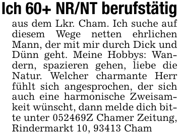Ich 60+ NR/NT berufstätigaus dem Lkr. Cham. Ich suche auf diesem Wege netten ehrlichen Mann, der mit mir durch Dick und Dünn geht. Meine Hobbys: Wandern, spazieren gehen, liebe die Natur. Welcher charmante Herr fühlt sich angesprochen, der sich auch eine harmonische Zweisamkeit wünscht, dann melde dich bitte unter 052469Z Chamer Zeitung, Rindermarkt 10, 93413 Cham
