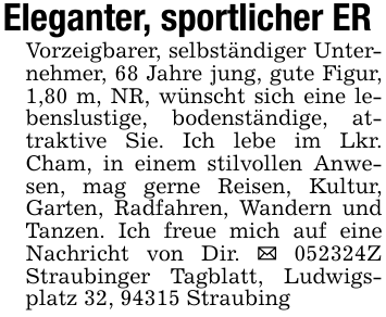 Eleganter, sportlicher ERVorzeigbarer, selbständiger Unternehmer, 68 Jahre jung, gute Figur, 1,80 m, NR, wünscht sich eine lebenslustige, bodenständige, attraktive Sie. Ich lebe im Lkr. Cham, in einem stilvollen Anwesen, mag gerne Reisen, Kultur, Garten, Radfahren, Wandern und Tanzen. Ich freue mich auf eine Nachricht von Dir. _ 052324Z Straubinger Tagblatt, Ludwigsplatz 32, 94315 Straubing