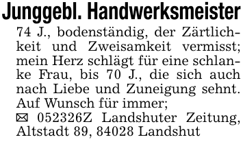 Junggebl. Handwerksmeister74 J., bodenständig, der Zärtlichkeit und Zweisamkeit vermisst; mein Herz schlägt für eine schlanke Frau, bis 70 J., die sich auch nach Liebe und Zuneigung sehnt. Auf Wunsch für immer; _ 052326Z Landshuter Zeitung, Altstadt 89, 84028 Landshut