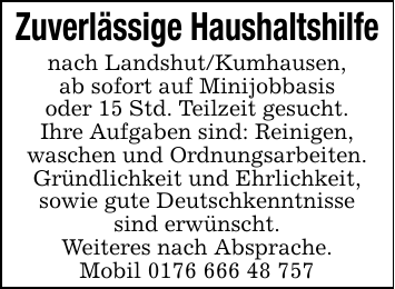 Zuverlässige Haushaltshilfe nach Landshut/Kumhausen,ab sofort auf Minijobbasisoder 15 Std. Teilzeit gesucht.Ihre Aufgaben sind: Reinigen,waschen und Ordnungsarbeiten.Gründlichkeit und Ehrlichkeit,sowie gute Deutschkenntnissesind erwünscht.Weiteres nach Absprache.Mobil 0176 666 48 757
