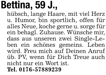 Bettina, 59 J.,hübsch, lange Haare, mit viel Herz u. Humor, bin sportlich, offen für alles Neue, koche gerne u. sorge für ein behagl. Zuhause. Wünsche mir, dass aus unseren zwei Single-Leben ein schönes gemeins. Leben wird. Freu mich auf Deinen Anruf üb. PV, wenn für Dich Treue auch nicht nur ein Wort ist.Tel. 0176-57889239