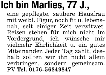 Ich bin Marlies, 77 J.,eine gepflegte, saubere Hausfrau mit weibl. Figur, noch fit u. lebensnah, seit einiger Zeit verwitwet. Reisen stehen für mich nicht im Vordergrund, ich wünsche mir vielmehr Ehrlichkeit u. ein gutes Miteinander. Jeder Tag zählt, deshalb sollten wir ihn nicht allein verbringen, sondern gemeinsam. PV Tel. 0176-56849847