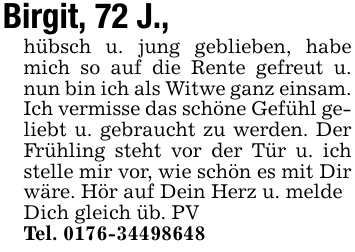 Birgit, 72 J.,hübsch u. jung geblieben, habe mich so auf die Rente gefreut u. nun bin ich als Witwe ganz einsam. Ich vermisse das schöne Gefühl geliebt u. gebraucht zu werden. Der Frühling steht vor der Tür u. ich stelle mir vor, wie schön es mit Dir wäre. Hör auf Dein Herz u. meldeDich gleich üb. PVTel. 0176-34498648