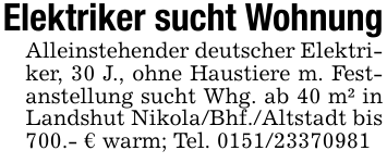 Elektriker sucht WohnungAlleinstehender deutscher Elektriker, 30 J., ohne Haustiere m. Festanstellung sucht Whg. ab 40 m² in Landshut Nikola/Bhf./Altstadt bis 700.- € warm; Tel. 0151/23370981