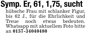 Symp. Er, 61, 1,75, sucht hübsche Frau mit schlanker Figur, bis 62 J., für die Ehrlichkeit und Treue noch etwas bedeuten. Whatsapp mit aktuellem Foto bitte an 0157-34040480
