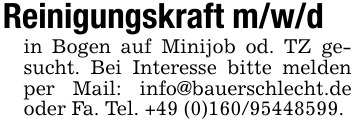 Reinigungskraft m/w/din Bogen auf Minijob od. TZ gesucht. Bei Interesse bitte melden per Mail: info@bauerschlecht.de oder Fa. Tel. +49 (0)160/95448599.
