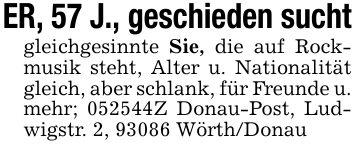 ER, 57 J., geschieden suchtgleichgesinnte Sie, die auf Rockmusik steht, Alter u. Nationalität gleich, aber schlank, für Freunde u. mehr; 052544Z Donau-Post, Ludwigstr. 2, 93086 Wörth/Donau