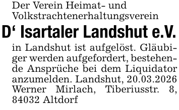 Der Verein Heimat- undVolkstrachtenerhaltungsvereinD' Isartaler Landshut e.V.in Landshut ist aufgelöst. Gläubiger werden aufgefordert, bestehende Ansprüche bei dem Liquidator anzumelden. Landshut, 20.03.2026Werner Mirlach, Tiberiusstr. 8, 84032 Altdorf