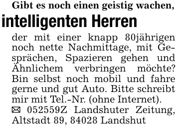 Gibt es noch einen geistig wachen,intelligenten Herrender mit einer knapp 80jährigen noch nette Nachmittage, mit Gesprächen, Spazieren gehen und Ähnlichem verbringen möchte? Bin selbst noch mobil und fahre gerne und gut Auto. Bitte schreibt mir mit Tel.-Nr. (ohne Internet)._ 052559Z Landshuter Zeitung, Altstadt 89, 84028 Landshut