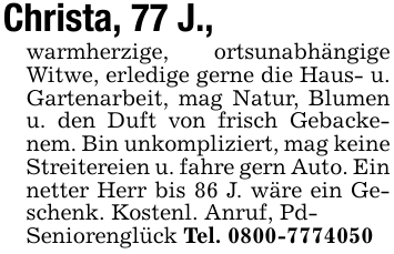 Christa, 77 J.,warmherzige, ortsunabhängige Witwe, erledige gerne die Haus- u. Gartenarbeit, mag Natur, Blumen u. den Duft von frisch Gebackenem. Bin unkompliziert, mag keine Streitereien u. fahre gern Auto. Ein netter Herr bis 86 J. wäre ein Geschenk. Kostenl. Anruf, Pd-Seniorenglück Tel. 0800-7774050