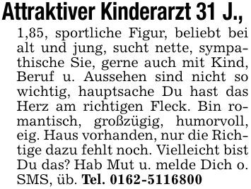 Attraktiver Kinderarzt 31 J., 1,85, sportliche Figur, beliebt bei alt und jung, sucht nette, sympathische Sie, gerne auch mit Kind, Beruf u. Aussehen sind nicht so wichtig, hauptsache Du hast das Herz am richtigen Fleck. Bin romantisch, großzügig, humorvoll, eig. Haus vorhanden, nur die Richtige dazu fehlt noch. Vielleicht bist Du das? Hab Mut u. melde Dich o. SMS, üb. Tel. 0162-5116800