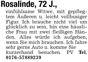Rosalinde, 72 J.,einfühlsame Witwe, mit gepflegtem Äußeren u. leicht vollbusiger Figur. Ich brauche nicht viel um glücklich zu sein, bin eine häusliche Frau mit zwei fleißigen Händen. Alles würde ich aufgeben, wenn Sie mich brauchen. Ich fahre sehr gerne Auto u. komme Siekurzerhand besuchen. PV Tel. 0176-57889239