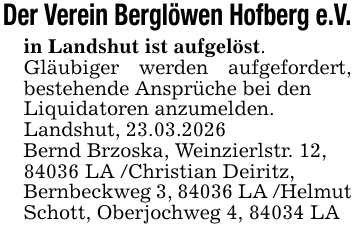 Der Verein Berglöwen Hofberg e.V.in Landshut ist aufgelöst.Gläubiger werden aufgefordert, bestehende Ansprüche bei denLiquidatoren anzumelden.Landshut, 23.03.2026Bernd Brzoska, Weinzierlstr. 12,84036 LA /Christian Deiritz,Bernbeckweg 3, 84036 LA /Helmut Schott, Oberjochweg 4, 84034 LA