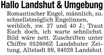 Hallo Landshut & UmgebungRomantischer Engel, männlich, su. schnellstmöglich Engelinnen,weiblich, zw. 27 und 40 J.; Traut Euch doch, ich warte sehnlichst. Bild wäre nett. Zuschriften unter Chiffre 052606Z Landshuter Zeitung, Altstadt 89, 84028 Landshut