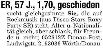 ER, 57 J., 1,70, geschieden sucht gleichgesinnte Sie, die auf Rockmusik (aus Disco Stars Roxy Party SR) steht, Alter u. Nationalität gleich, aber schlank, für Freunde u. mehr; 052612Z Donau-Post, Ludwigstr. 2, 93086 Wörth/Donau