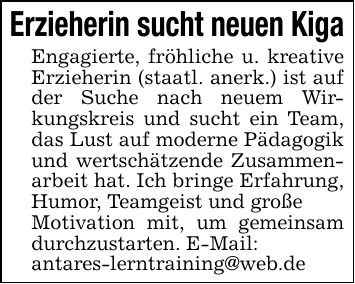Erzieherin sucht neuen Kiga Engagierte, fröhliche u. kreative Erzieherin (staatl. anerk.) ist auf der Suche nach neuem Wirkungskreis und sucht ein Team, das Lust auf moderne Pädagogik und wertschätzende Zusammenarbeit hat. Ich bringe Erfahrung, Humor, Teamgeist und großeMotivation mit, um gemeinsam durchzustarten. E-Mail:antares-lerntraining@web.de
