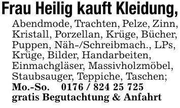 Frau Heilig kauft Kleidung,Abendmode, Trachten, Pelze, Zinn,Kristall, Porzellan, Krüge, Bücher,Puppen, Näh-/Schreibmach., LPs,Krüge, Bilder, Handarbeiten,Einmachgläser, Massivholzmöbel,Staubsauger, Teppiche, Taschen;Mo.-So. _ 0176 / 824 25 725gratis Begutachtung & Anfahrt