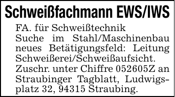 Schweißfachmann EWS/IWSFA. für SchweißtechnikSuche im Stahl/Maschinenbau neues Betätigungsfeld: Leitung Schweißerei/Schweißaufsicht. Zuschr. unter Chiffre 052605Z an Straubinger Tagblatt, Ludwigsplatz 32, 94315 Straubing.