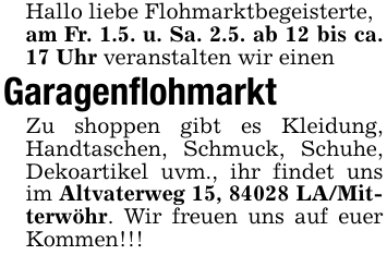 Hallo liebe Flohmarktbegeisterte,am Fr. 1.5. u. Sa. 2.5. ab 12 bis ca. 17 Uhr veranstalten wir einenGaragenflohmarktZu shoppen gibt es Kleidung, Handtaschen, Schmuck, Schuhe, Dekoartikel uvm., ihr findet uns im Altvaterweg 15, 84028 LA/Mitterwöhr. Wir freuen uns auf euer Kommen!!!