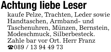 Achtung liebe Leserkaufe Pelze, Trachten, Leder sowieHandtaschen, Armband- undTaschenuhren, Münzen, Bernstein,Modeschmuck, Silberbesteck.Zahle bar vor Ort. Herr Franz_089 / 13 94 49 73