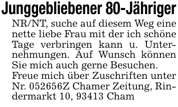 Junggebliebener 80-JährigerNR/NT, suche auf diesem Weg eine nette liebe Frau mit der ich schöne Tage verbringen kann u. Unternehmungen. Auf Wunsch können Sie mich auch gerne Besuchen.Freue mich über Zuschriften unter Nr. 052656Z Chamer Zeitung, Rindermarkt 10, 93413 Cham