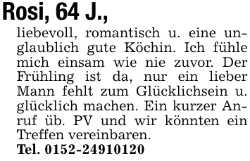 Rosi, 64 J.,liebevoll, romantisch u. eine unglaublich gute Köchin. Ich fühle mich einsam wie nie zuvor. Der Frühling ist da, nur ein lieber Mann fehlt zum Glücklichsein u. glücklich machen. Ein kurzer Anruf üb. PV und wir könnten ein Treffen vereinbaren.Tel. 0152-24910120