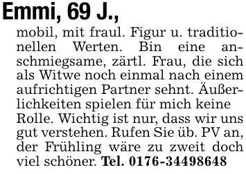Emmi, 69 J.,mobil, mit fraul. Figur u. traditionellen Werten. Bin eine anschmiegsame, zärtl. Frau, die sich als Witwe noch einmal nach einem aufrichtigen Partner sehnt. Äußerlichkeiten spielen für mich keineRolle. Wichtig ist nur, dass wir uns gut verstehen. Rufen Sie üb. PV an,der Frühling wäre zu zweit doch viel schöner. Tel. 0176-34498648