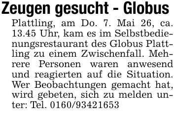 Zeugen gesucht - Globus Plattling, am Do. 7. Mai 26, ca. 13.45 Uhr, kam es im Selbstbedienungsrestaurant des Globus Plattling zu einem Zwischenfall. Mehrere Personen waren anwesend und reagierten auf die Situation. Wer Beobachtungen gemacht hat, wird gebeten, sich zu melden unter: Tel. 0160/93421653