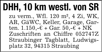 DHH, 10 km westl. von SRzu verm., Wfl. 120 m², 4 Zi, WK, AR, GäWC, Keller, Garage, Garten. 1.150,-€ + Gar. 50,-€ + NKZuschriften an Chiffre 052747Z Straubinger Tagblatt, Ludwigsplatz 32, 94315 Straubing