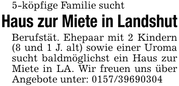 5-köpfige Familie suchtHaus zur Miete in LandshutBerufstät. Ehepaar mit 2 Kindern (8 und 1 J. alt) sowie einer Uroma sucht baldmöglichst ein Haus zur Miete in LA. Wir freuen uns über Angebote unter: 0157/39690304
