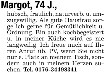Margot, 74 J., hübsch, fraulich, naturverb. u. umzugswillig. Als gute Hausfrau sorge ich gerne für Gemütlichkeit u. Ordnung. Bin auch kochbegeistert u. in meiner Küche wird es nie langweilig. Ich freue mich auf Ihren Anruf üb. PV, wenn Sie nicht nur e. Platz an meinem Tisch, sondern auch in meinem Herzen suchen. Tel. 0176-34498341