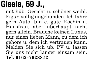 Gisela, 69 J.,mit hüb. Gesicht u. schöner weibl. Figur, völlig ungebunden. Ich fahre gern Auto, bin e. gute Köchin u. Hausfrau, aber überhaupt nicht gern allein. Brauche keinen Luxus, nur einen lieben Mann, zu dem ich gehöre u. dem ich vertrauen kann. Melden Sie sich üb. PV u. lassen Sie uns nicht länger einsam sein. Tel. 0162-7928872