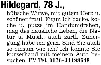 Hildegard, 78 J.,hübsche Witwe, mit gutem Herz u. schöner fraul. Figur. Ich backe, koche u. putze im Handumdrehen, mag das häusliche Leben, die Natur u. Musik, auch zärtl. Zuneigung habe ich gern. Sind Sie auch so einsam wie ich? Ich könnte Sie kurzerhand mit meinem Auto besuchen. PV Tel. 0176-34498648