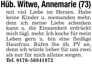Hüb. Witwe, Annemarie (73)mit viel Liebe im Herzen. Habe keine Kinder u. niemanden mehr, dem ich meine Liebe schenken kann u. die Einsamkeit erdrückt mich tägl. mehr. Ich koche für mein Leben gern u. bin eine fleißige Hausfrau. Rufen Sie üb. PV an, denn ich würde lieber für uns zwei als nur für mich alleine sorgen.Tel. 0176-56841872